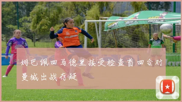 姆巴佩回马德里接受检查首回合对曼城出战存疑