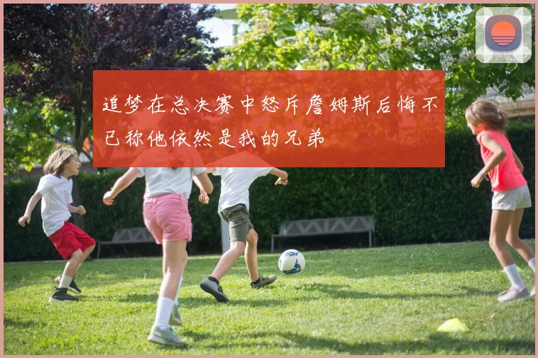 追梦在总决赛中怒斥詹姆斯后悔不已称他依然是我的兄弟