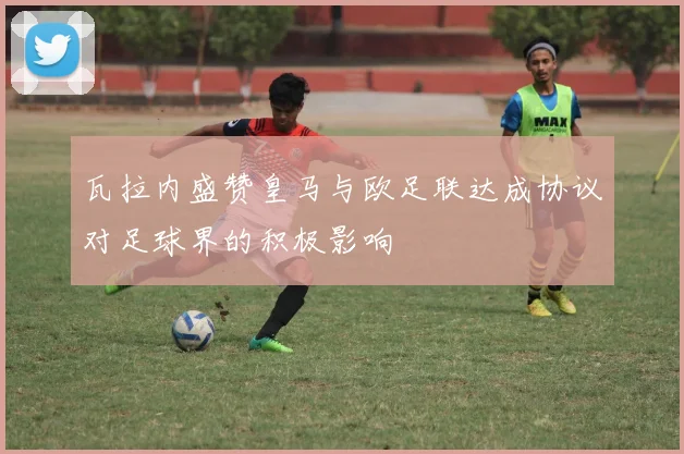 瓦拉内盛赞皇马与欧足联达成协议对足球界的积极影响