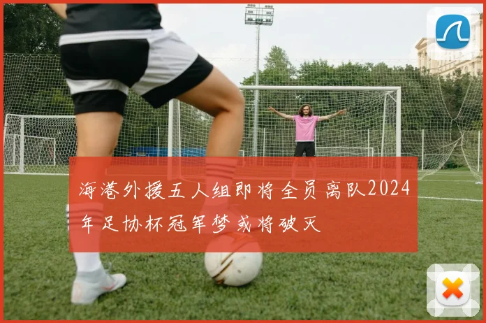 海港外援五人组即将全员离队2024年足协杯冠军梦或将破灭