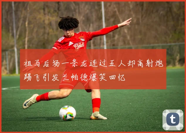 祖马后场一条龙连过五人却高射炮踢飞引发兰帕德爆笑回忆