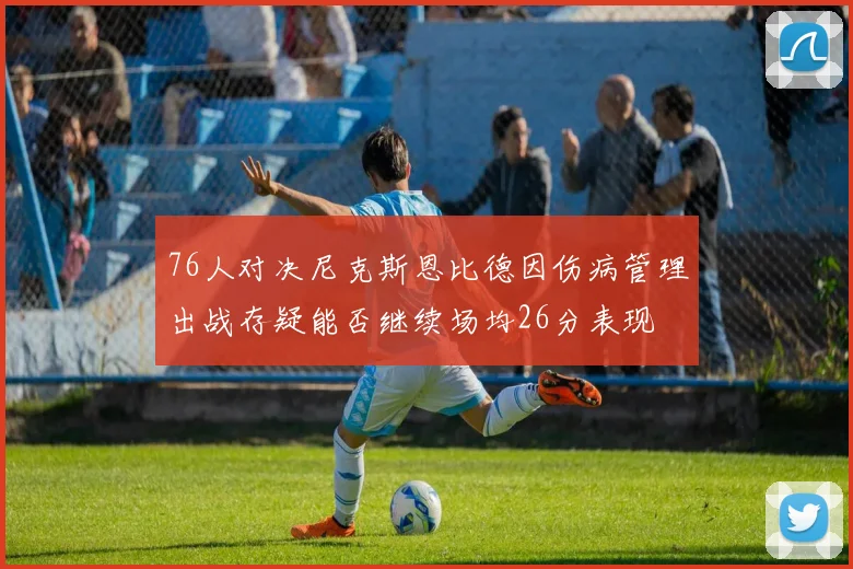 76人对决尼克斯恩比德因伤病管理出战存疑能否继续场均26分表现