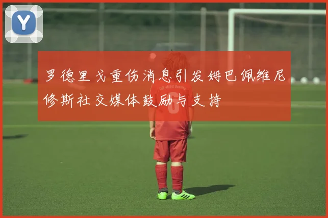 罗德里戈重伤消息引发姆巴佩维尼修斯社交媒体鼓励与支持