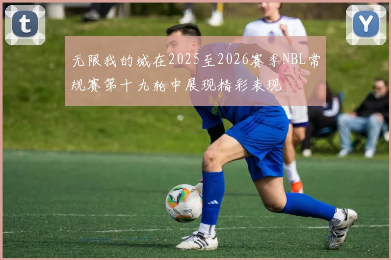 无限我的城在2025至2026赛季NBL常规赛第十九轮中展现精彩表现
