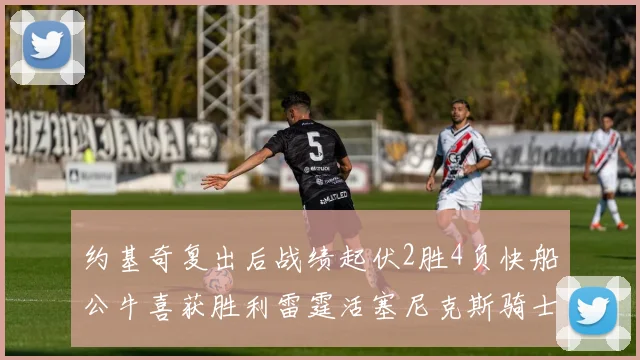 约基奇复出后战绩起伏2胜4负快船公牛喜获胜利雷霆活塞尼克斯骑士接连失利