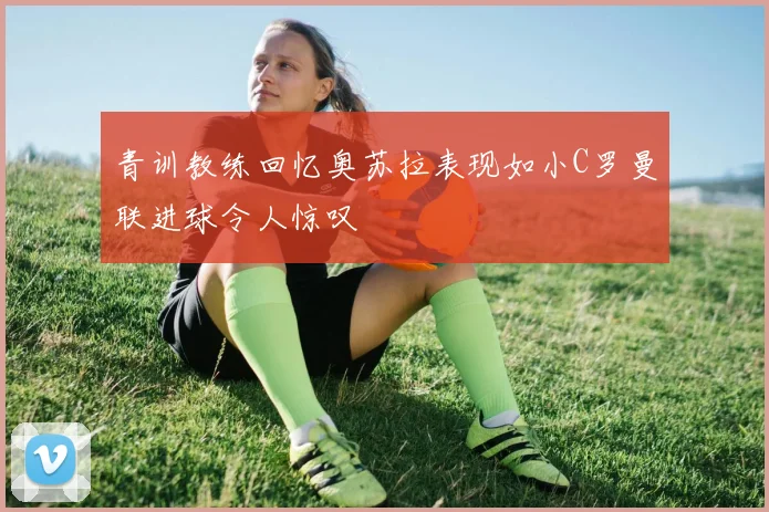 青训教练回忆奥苏拉表现如小C罗曼联进球令人惊叹