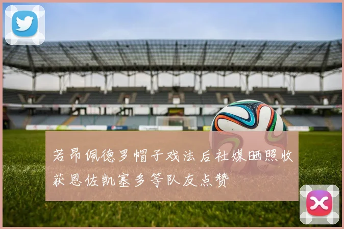 若昂佩德罗帽子戏法后社媒晒照收获恩佐凯塞多等队友点赞