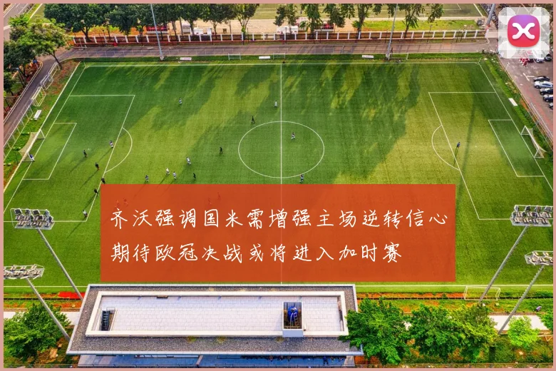 齐沃强调国米需增强主场逆转信心期待欧冠决战或将进入加时赛