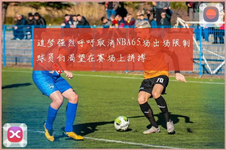 追梦强烈呼吁取消NBA65场出场限制球员们渴望在赛场上拼搏