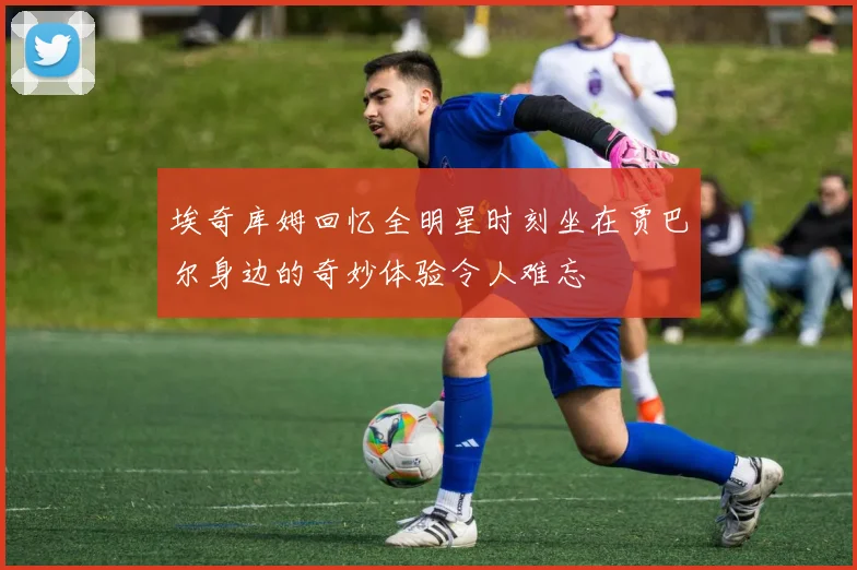 埃奇库姆回忆全明星时刻坐在贾巴尔身边的奇妙体验令人难忘