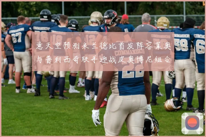 意天空预测米兰德比首发阵容莱奥与普利西奇联手迎战皮奥博尼组合