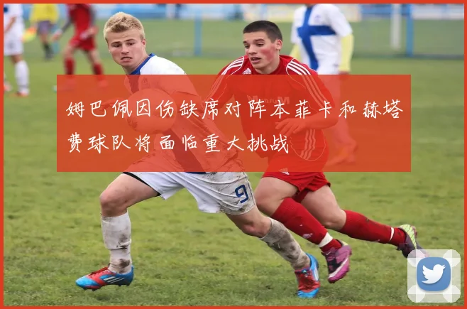 姆巴佩因伤缺席对阵本菲卡和赫塔费球队将面临重大挑战