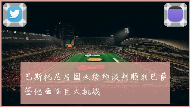 巴斯托尼与国米续约谈判顺利巴萨签他面临巨大挑战