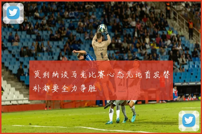 莫利纳谈马竞比赛心态无论首发替补都要全力争胜