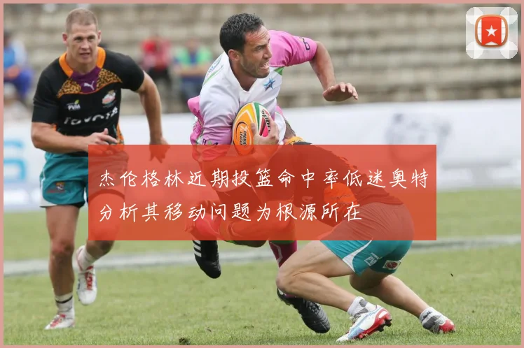 杰伦格林近期投篮命中率低迷奥特分析其移动问题为根源所在