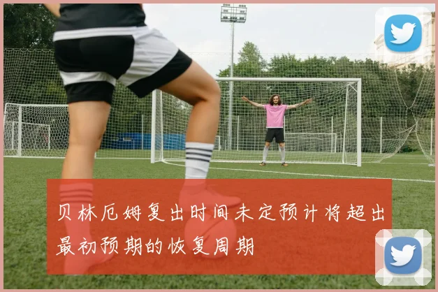 贝林厄姆复出时间未定预计将超出最初预期的恢复周期