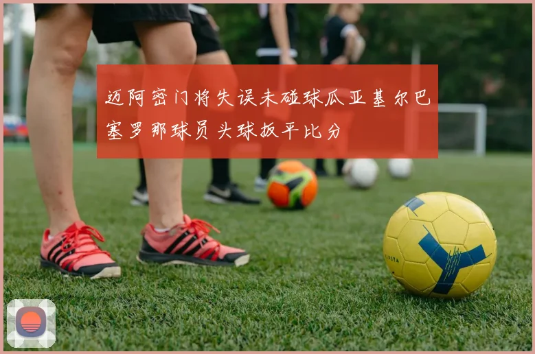 迈阿密门将失误未碰球瓜亚基尔巴塞罗那球员头球扳平比分