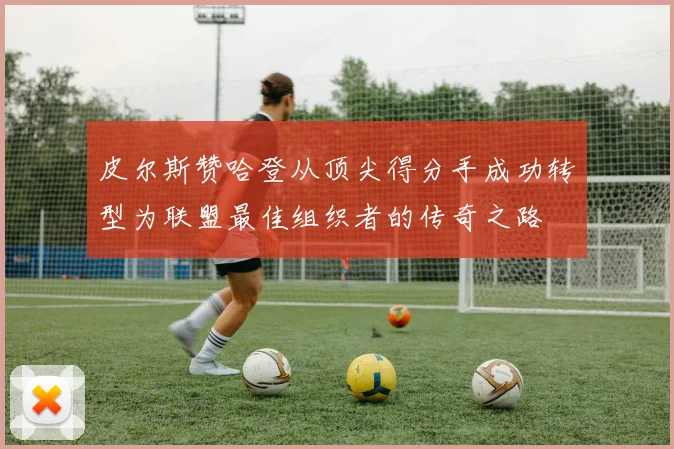 皮尔斯赞哈登从顶尖得分手成功转型为联盟最佳组织者的传奇之路