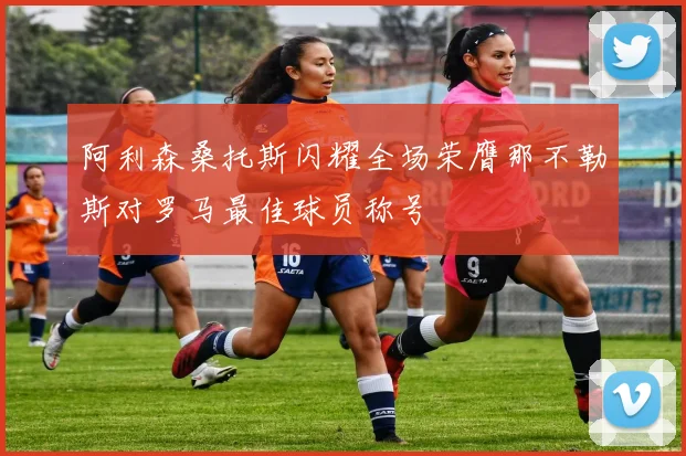 阿利森桑托斯闪耀全场荣膺那不勒斯对罗马最佳球员称号