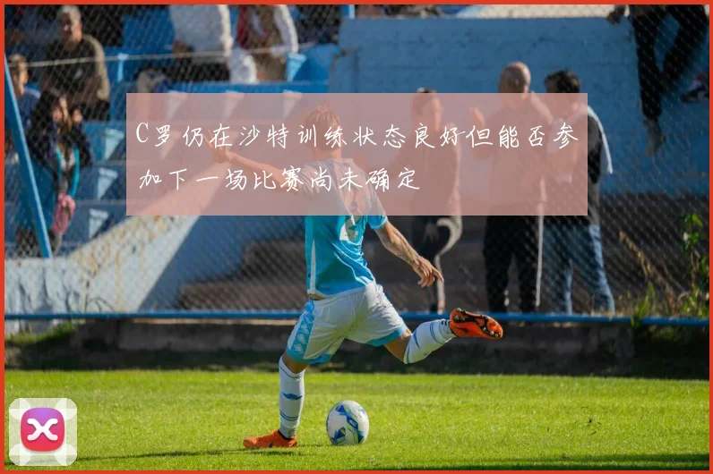 C罗仍在沙特训练状态良好但能否参加下一场比赛尚未确定