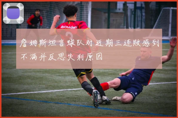 詹姆斯坦言球队对近期三连败感到不满并反思失利原因
