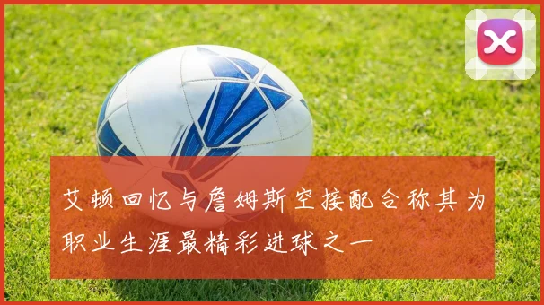 艾顿回忆与詹姆斯空接配合称其为职业生涯最精彩进球之一