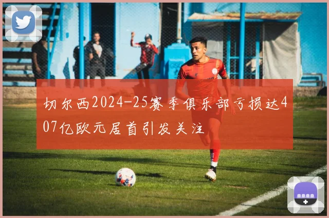 切尔西2024-25赛季俱乐部亏损达407亿欧元居首引发关注