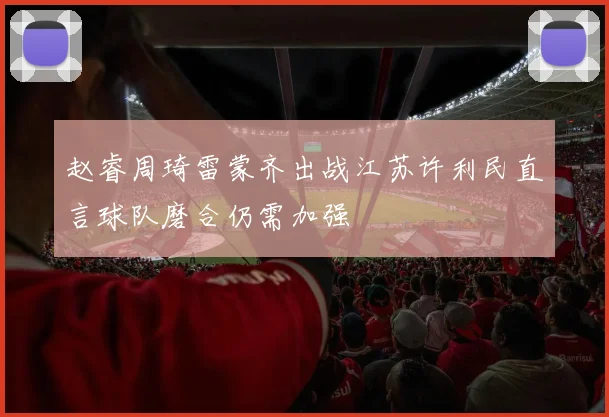 赵睿周琦雷蒙齐出战江苏许利民直言球队磨合仍需加强